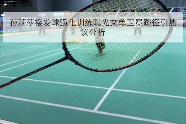 孙颖莎接发球强化训练曝光女单卫冕路径引热议分析