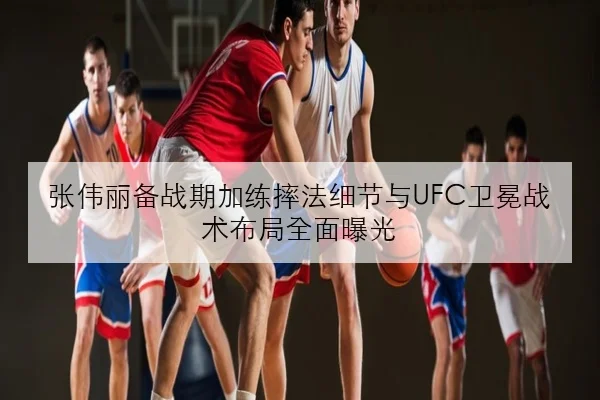 张伟丽备战期加练摔法细节与UFC卫冕战术布局全面曝光 - youbotiyu